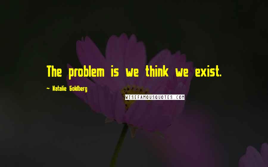 Natalie Goldberg quotes: The problem is we think we exist.