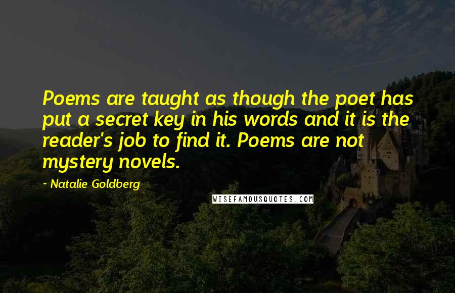 Natalie Goldberg quotes: Poems are taught as though the poet has put a secret key in his words and it is the reader's job to find it. Poems are not mystery novels.