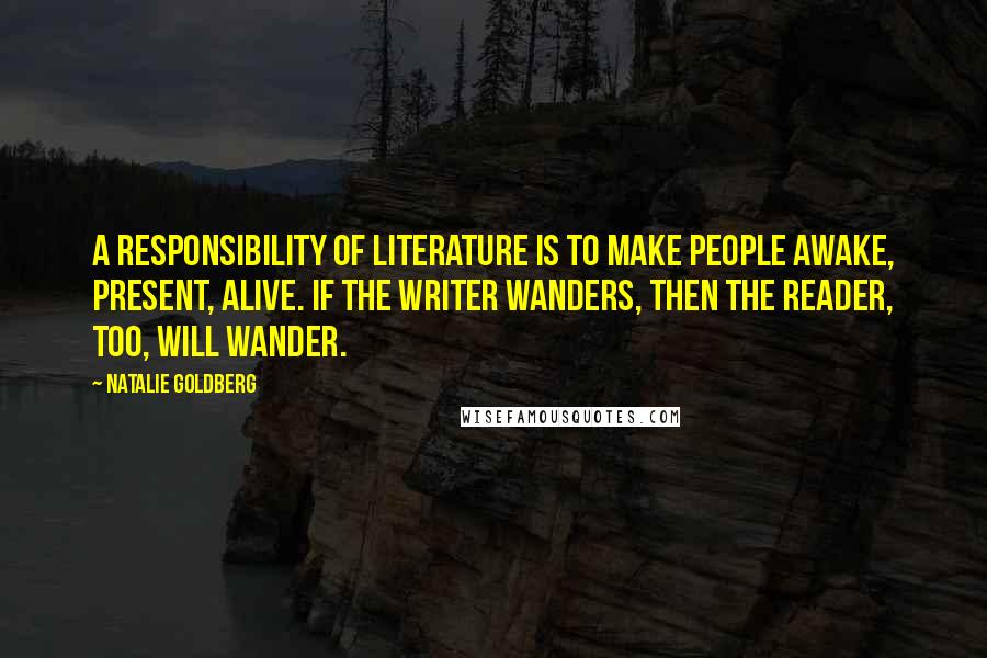 Natalie Goldberg quotes: A responsibility of literature is to make people awake, present, alive. If the writer wanders, then the reader, too, will wander.