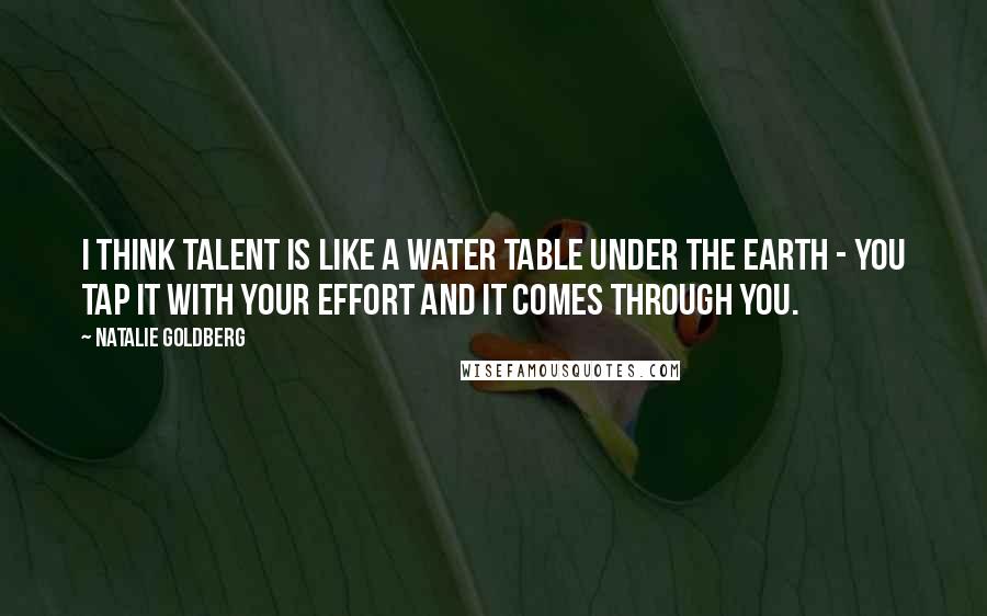 Natalie Goldberg quotes: I think talent is like a water table under the earth - you tap it with your effort and it comes through you.