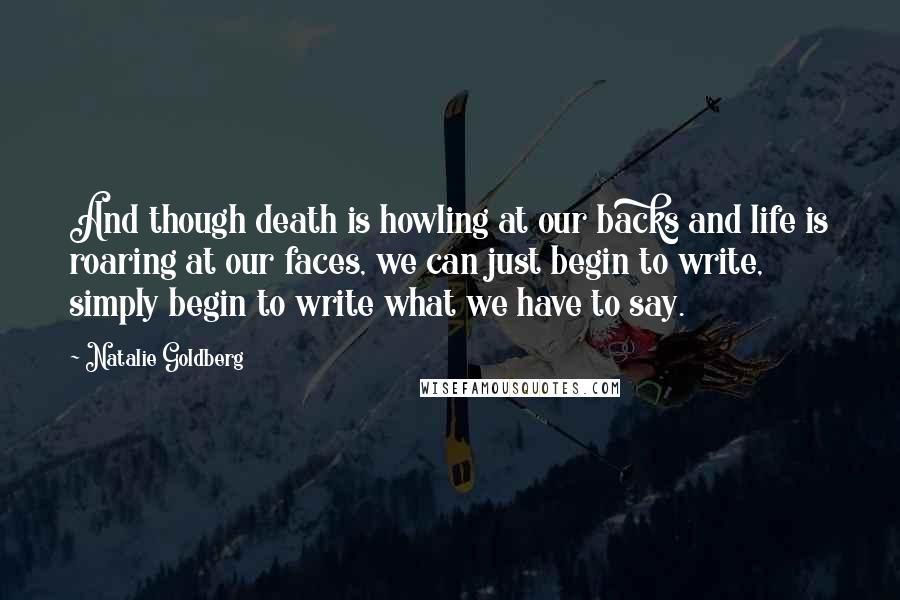 Natalie Goldberg quotes: And though death is howling at our backs and life is roaring at our faces, we can just begin to write, simply begin to write what we have to say.