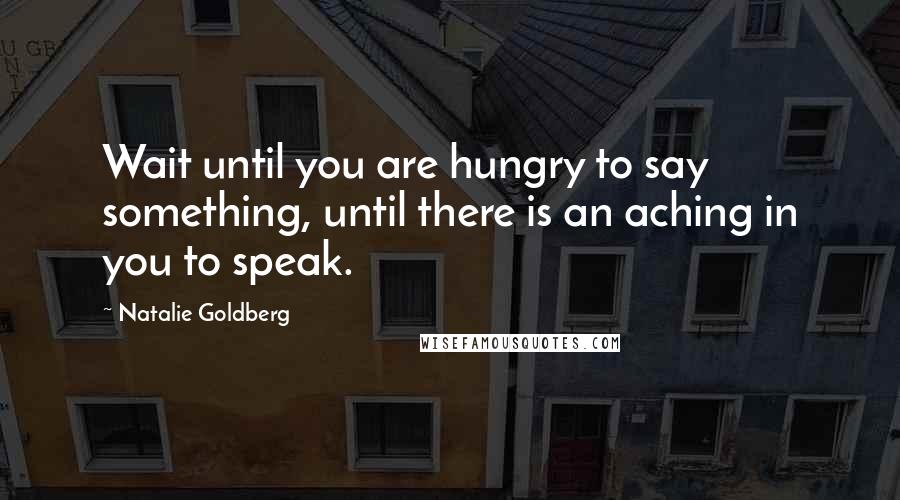 Natalie Goldberg quotes: Wait until you are hungry to say something, until there is an aching in you to speak.