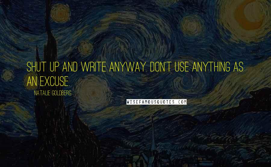 Natalie Goldberg quotes: Shut up and write anyway. Don't use anything as an excuse.