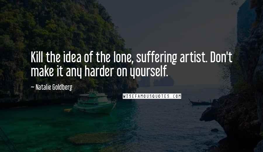 Natalie Goldberg quotes: Kill the idea of the lone, suffering artist. Don't make it any harder on yourself.