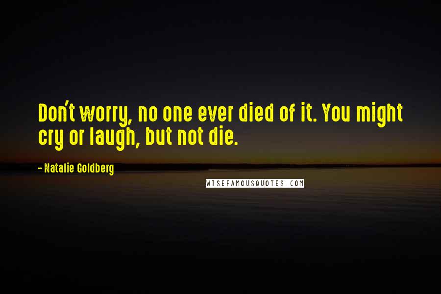 Natalie Goldberg quotes: Don't worry, no one ever died of it. You might cry or laugh, but not die.