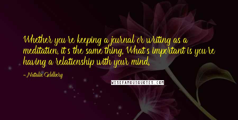 Natalie Goldberg quotes: Whether you're keeping a journal or writing as a meditation, it's the same thing. What's important is you're having a relationship with your mind.