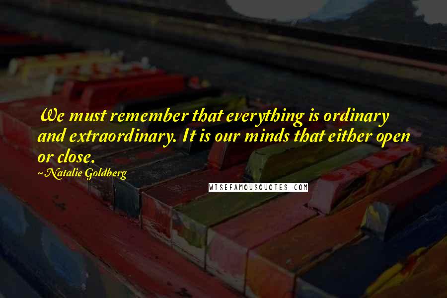 Natalie Goldberg quotes: We must remember that everything is ordinary and extraordinary. It is our minds that either open or close.