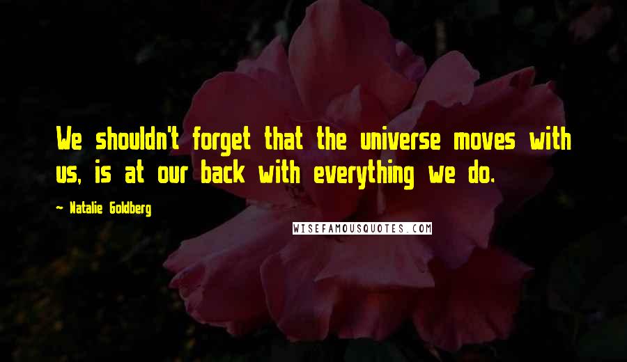 Natalie Goldberg quotes: We shouldn't forget that the universe moves with us, is at our back with everything we do.