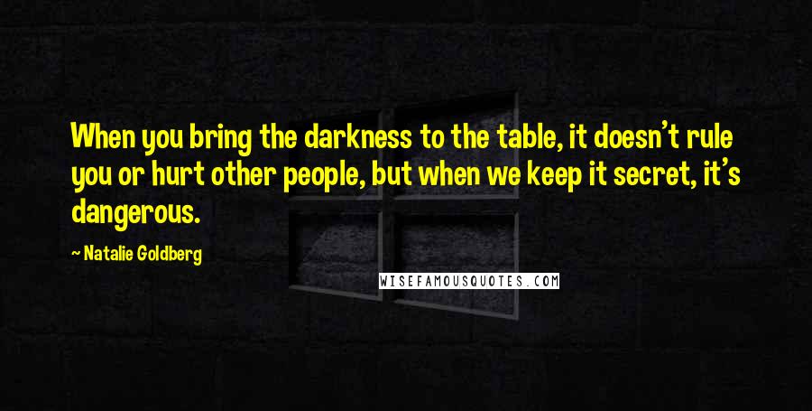 Natalie Goldberg quotes: When you bring the darkness to the table, it doesn't rule you or hurt other people, but when we keep it secret, it's dangerous.