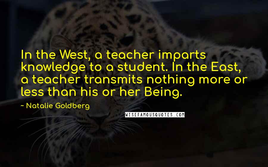 Natalie Goldberg quotes: In the West, a teacher imparts knowledge to a student. In the East, a teacher transmits nothing more or less than his or her Being.