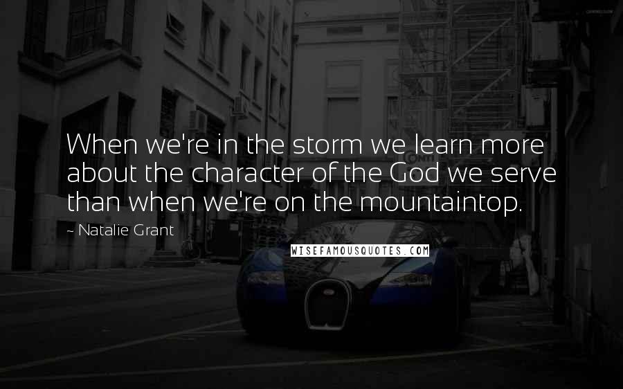 Natalie Grant quotes: When we're in the storm we learn more about the character of the God we serve than when we're on the mountaintop.