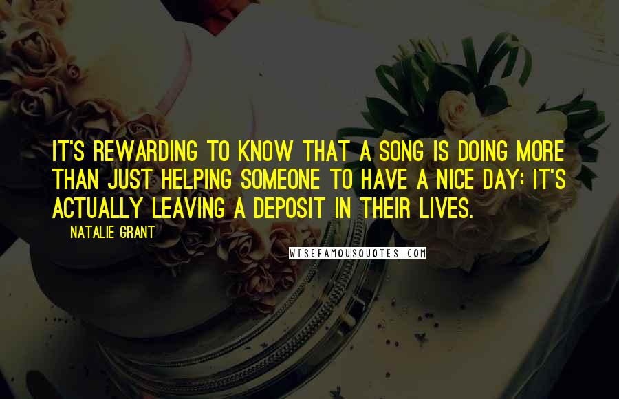 Natalie Grant quotes: It's rewarding to know that a song is doing more than just helping someone to have a nice day: it's actually leaving a deposit in their lives.