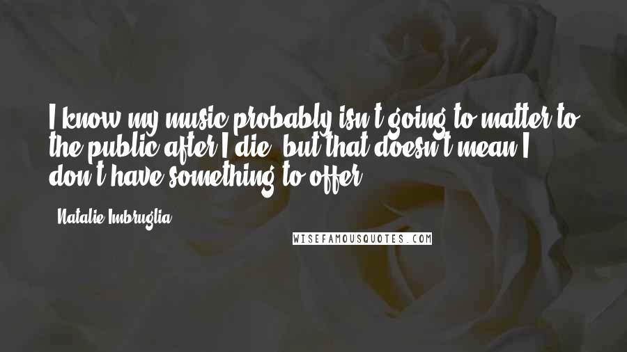 Natalie Imbruglia quotes: I know my music probably isn't going to matter to the public after I die, but that doesn't mean I don't have something to offer. Natalie Imbruglia quotes: I know my music probably isn't going to matter to the public after I die, but that doesn't mean I don't have something to offer.