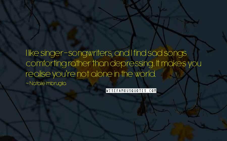 Natalie Imbruglia quotes: I like singer-songwriters, and I find sad songs comforting rather than depressing. It makes you realise you're not alone in the world. Natalie Imbruglia quotes: I like singer-songwriters, and I find sad songs comforting rather than depressing. It makes you realise you're not alone in the world.