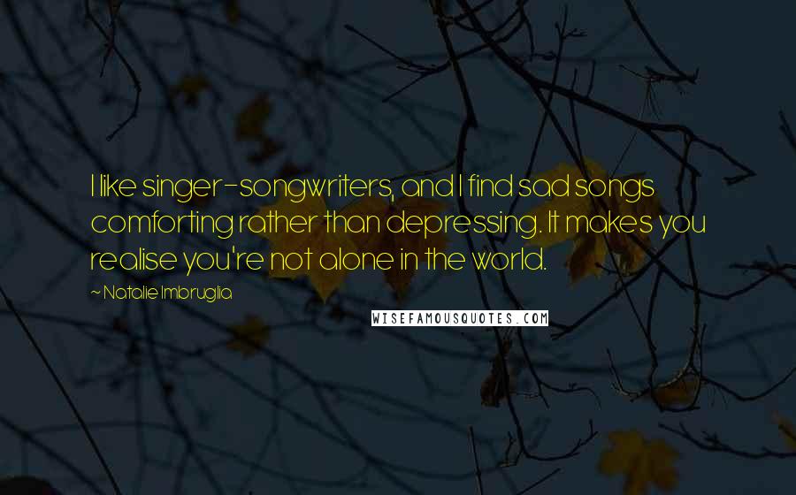 Natalie Imbruglia quotes: I like singer-songwriters, and I find sad songs comforting rather than depressing. It makes you realise you're not alone in the world.