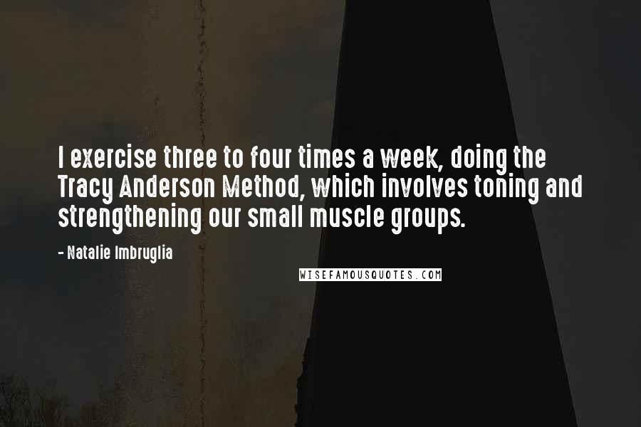 Natalie Imbruglia quotes: I exercise three to four times a week, doing the Tracy Anderson Method, which involves toning and strengthening our small muscle groups. Natalie Imbruglia quotes: I exercise three to four times a week, doing the Tracy Anderson Method, which involves toning and strengthening our small muscle groups.