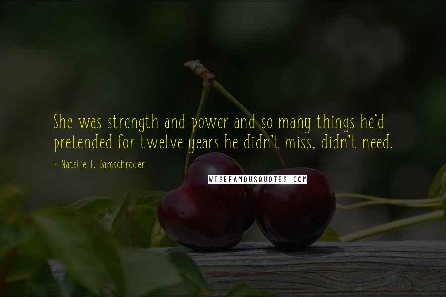 Natalie J. Damschroder quotes: She was strength and power and so many things he'd pretended for twelve years he didn't miss, didn't need. Natalie J. Damschroder quotes: She was strength and power and so many things he'd pretended for twelve years he didn't miss, didn't need.