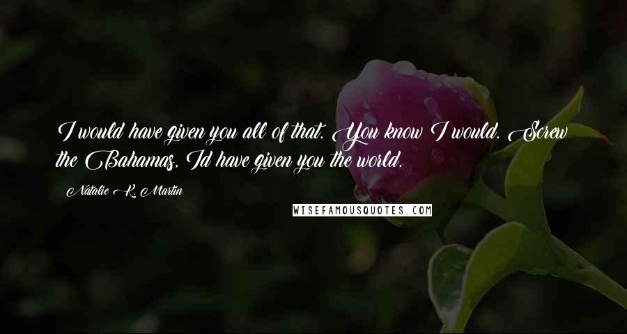 Natalie K. Martin quotes: I would have given you all of that. You know I would. Screw the Bahamas, Id have given you the world.