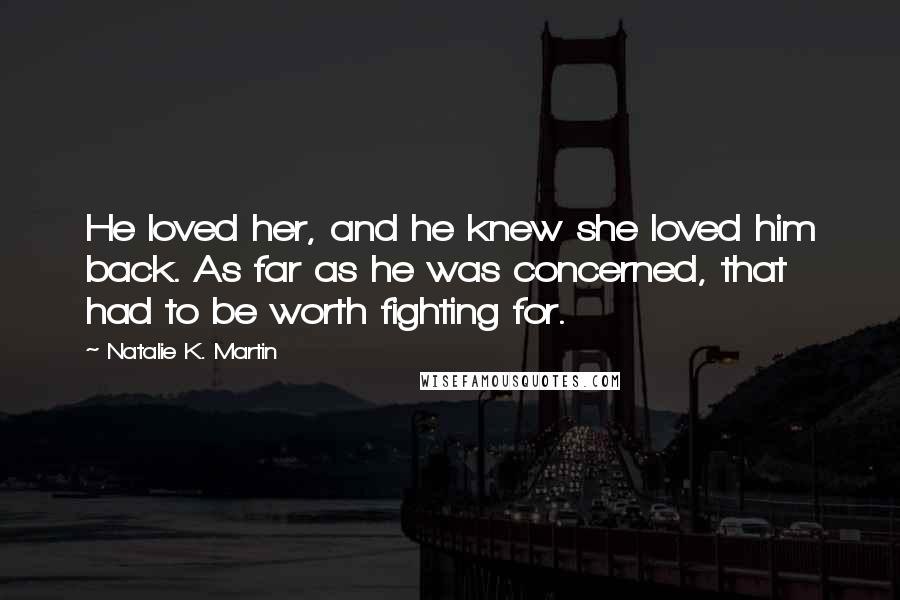 Natalie K. Martin quotes: He loved her, and he knew she loved him back. As far as he was concerned, that had to be worth fighting for. Natalie K. Martin quotes: He loved her, and he knew she loved him back. As far as he was concerned, that had to be worth fighting for.