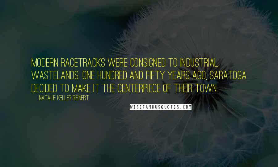 Natalie Keller Reinert quotes: Modern racetracks were consigned to industrial wastelands. One hundred and fifty years ago, Saratoga decided to make it the centerpiece of their town.