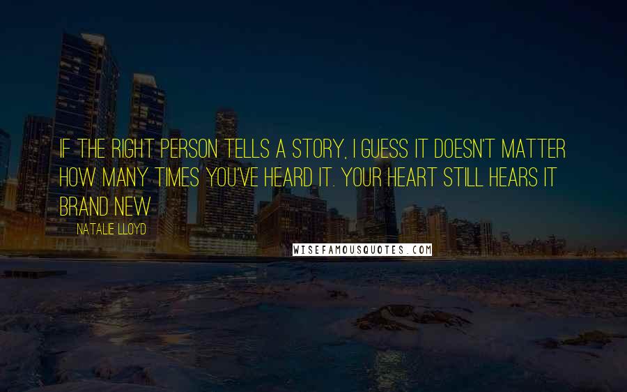 Natalie Lloyd quotes: If the right person tells a story, I guess it doesn't matter how many times you've heard it. Your heart still hears it brand new Natalie Lloyd quotes: If the right person tells a story, I guess it doesn't matter how many times you've heard it. Your heart still hears it brand new