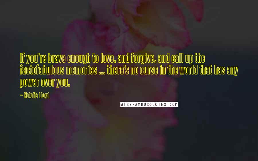 Natalie Lloyd quotes: If you're brave enough to love, and forgive, and call up the factofabulous memories ... there's no curse in the world that has any power over you. Natalie Lloyd quotes: If you're brave enough to love, and forgive, and call up the factofabulous memories ... there's no curse in the world that has any power over you.