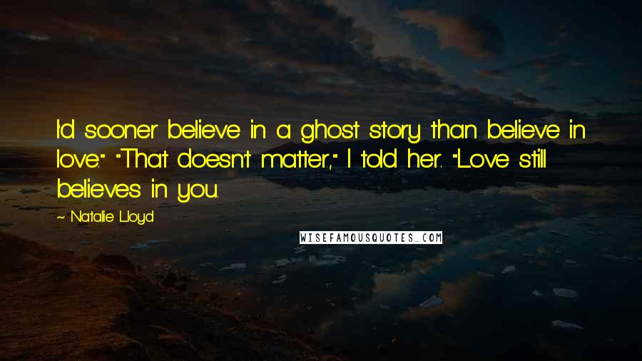 Natalie Lloyd quotes: I'd sooner believe in a ghost story than believe in love." "That doesn't matter," I told her. "Love still believes in you. Natalie Lloyd quotes: I'd sooner believe in a ghost story than believe in love." "That doesn't matter," I told her. "Love still believes in you.