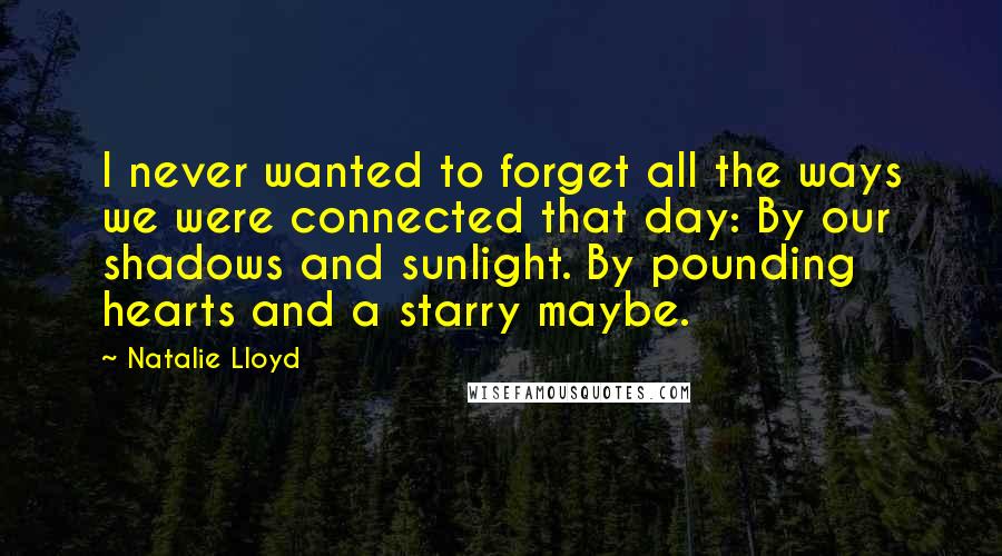 Natalie Lloyd quotes: I never wanted to forget all the ways we were connected that day: By our shadows and sunlight. By pounding hearts and a starry maybe. Natalie Lloyd quotes: I never wanted to forget all the ways we were connected that day: By our shadows and sunlight. By pounding hearts and a starry maybe.