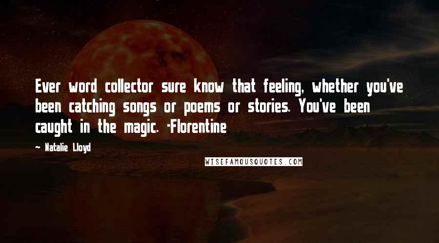 Natalie Lloyd quotes: Ever word collector sure know that feeling, whether you've been catching songs or poems or stories. You've been caught in the magic. -Florentine Natalie Lloyd quotes: Ever word collector sure know that feeling, whether you've been catching songs or poems or stories. You've been caught in the magic. -Florentine