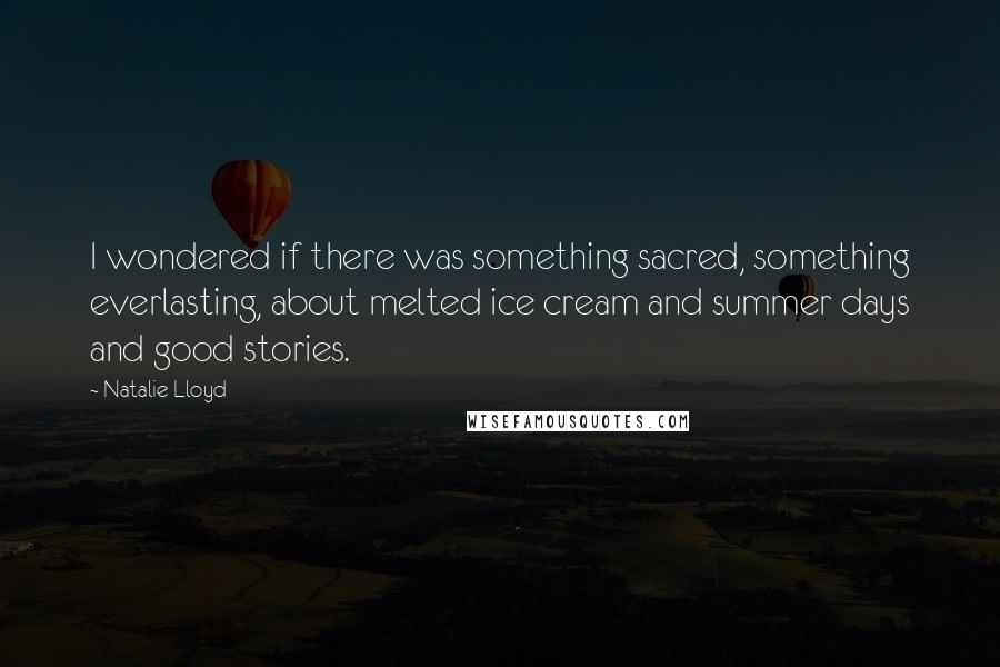 Natalie Lloyd quotes: I wondered if there was something sacred, something everlasting, about melted ice cream and summer days and good stories. Natalie Lloyd quotes: I wondered if there was something sacred, something everlasting, about melted ice cream and summer days and good stories.