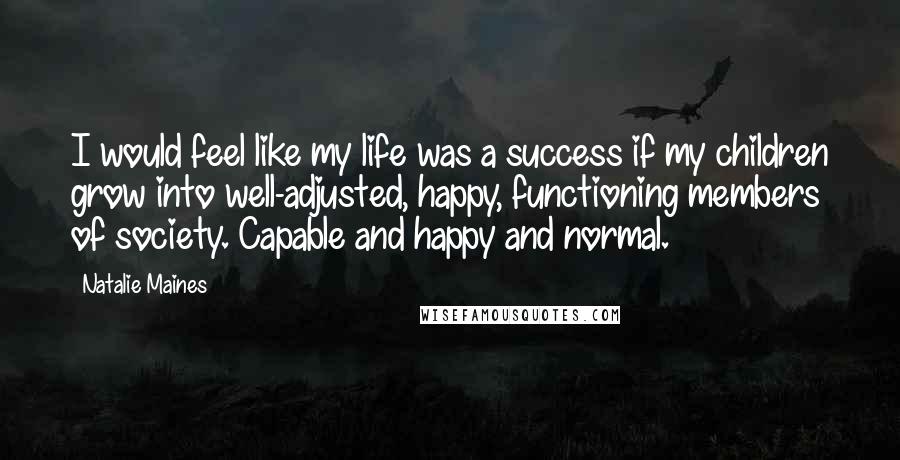 Natalie Maines quotes: I would feel like my life was a success if my children grow into well-adjusted, happy, functioning members of society. Capable and happy and normal. Natalie Maines quotes: I would feel like my life was a success if my children grow into well-adjusted, happy, functioning members of society. Capable and happy and normal.