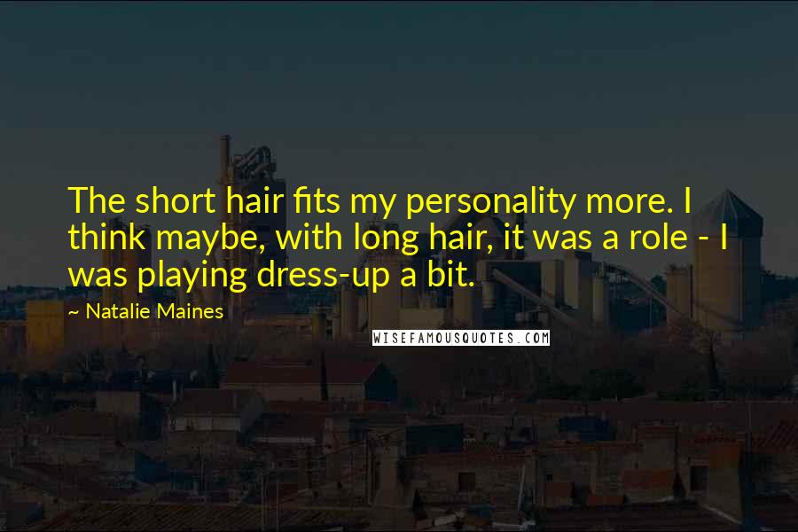 Natalie Maines quotes: The short hair fits my personality more. I think maybe, with long hair, it was a role - I was playing dress-up a bit. Natalie Maines quotes: The short hair fits my personality more. I think maybe, with long hair, it was a role - I was playing dress-up a bit.