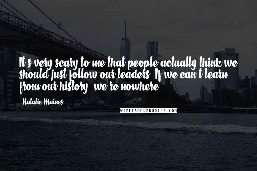 Natalie Maines quotes: It's very scary to me that people actually think we should just follow our leaders. If we can't learn from our history, we're nowhere. Natalie Maines quotes: It's very scary to me that people actually think we should just follow our leaders. If we can't learn from our history, we're nowhere.