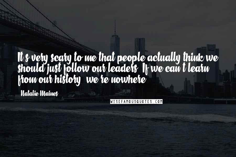 Natalie Maines quotes: It's very scary to me that people actually think we should just follow our leaders. If we can't learn from our history, we're nowhere.