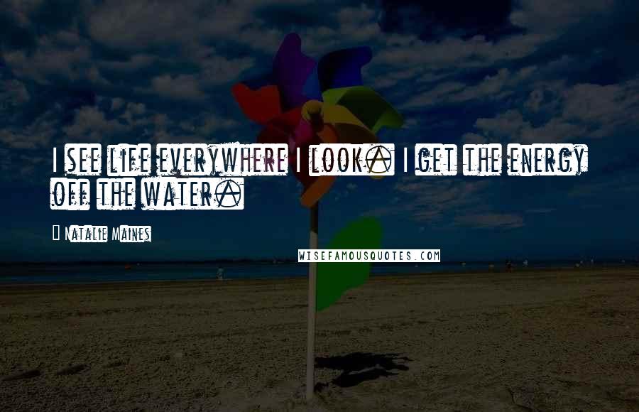 Natalie Maines quotes: I see life everywhere I look. I get the energy off the water.