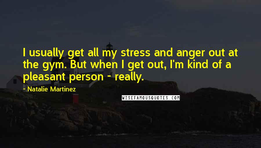Natalie Martinez quotes: I usually get all my stress and anger out at the gym. But when I get out, I'm kind of a pleasant person - really. Natalie Martinez quotes: I usually get all my stress and anger out at the gym. But when I get out, I'm kind of a pleasant person - really.