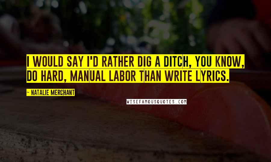 Natalie Merchant quotes: I would say I'd rather dig a ditch, you know, do hard, manual labor than write lyrics.