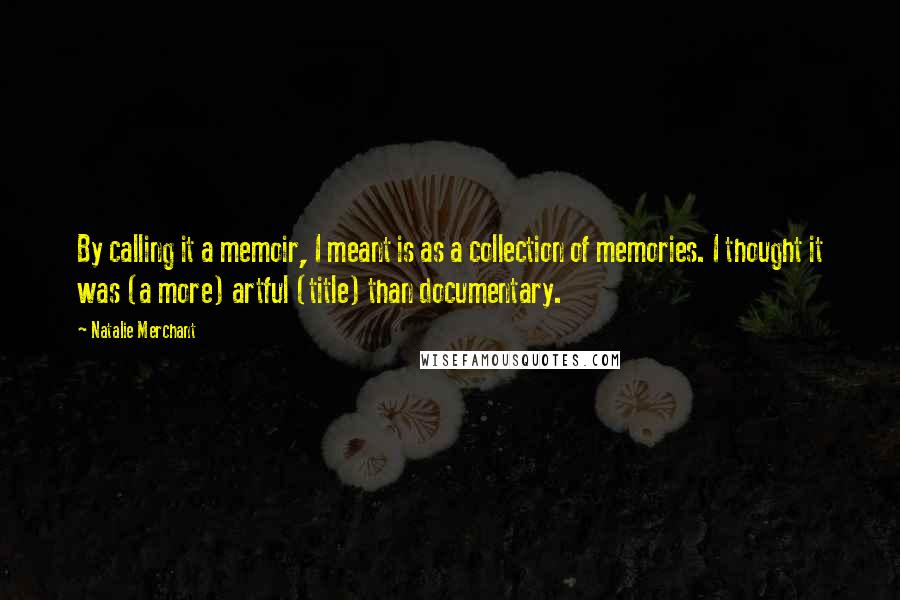 Natalie Merchant quotes: By calling it a memoir, I meant is as a collection of memories. I thought it was (a more) artful (title) than documentary.