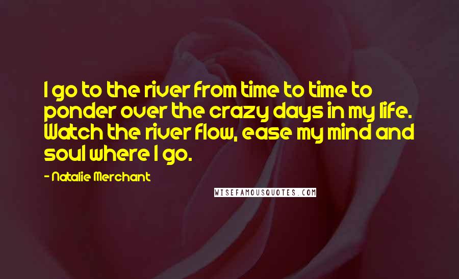 Natalie Merchant quotes: I go to the river from time to time to ponder over the crazy days in my life. Watch the river flow, ease my mind and soul where I go.