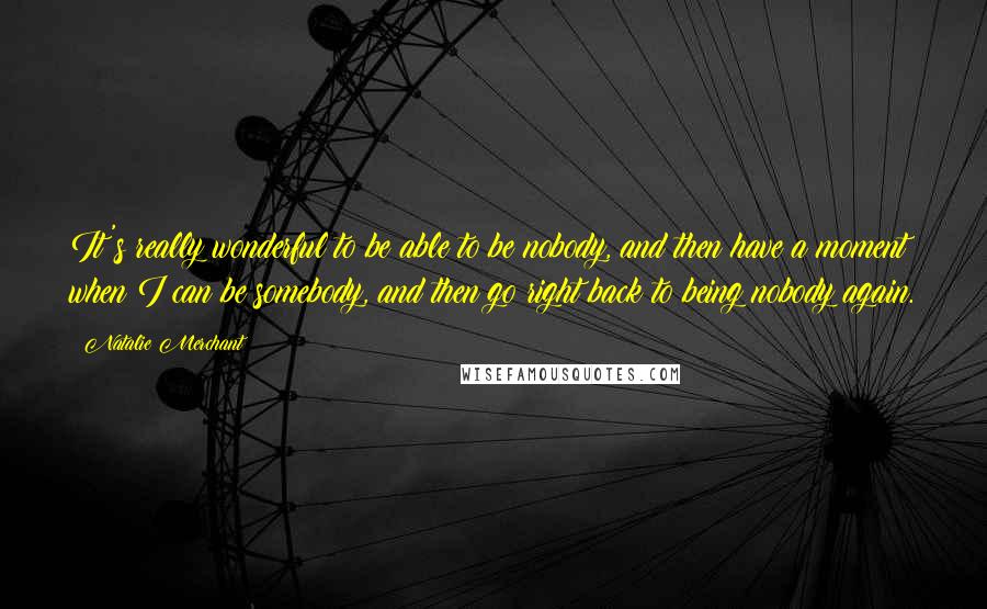 Natalie Merchant quotes: It's really wonderful to be able to be nobody, and then have a moment when I can be somebody, and then go right back to being nobody again.