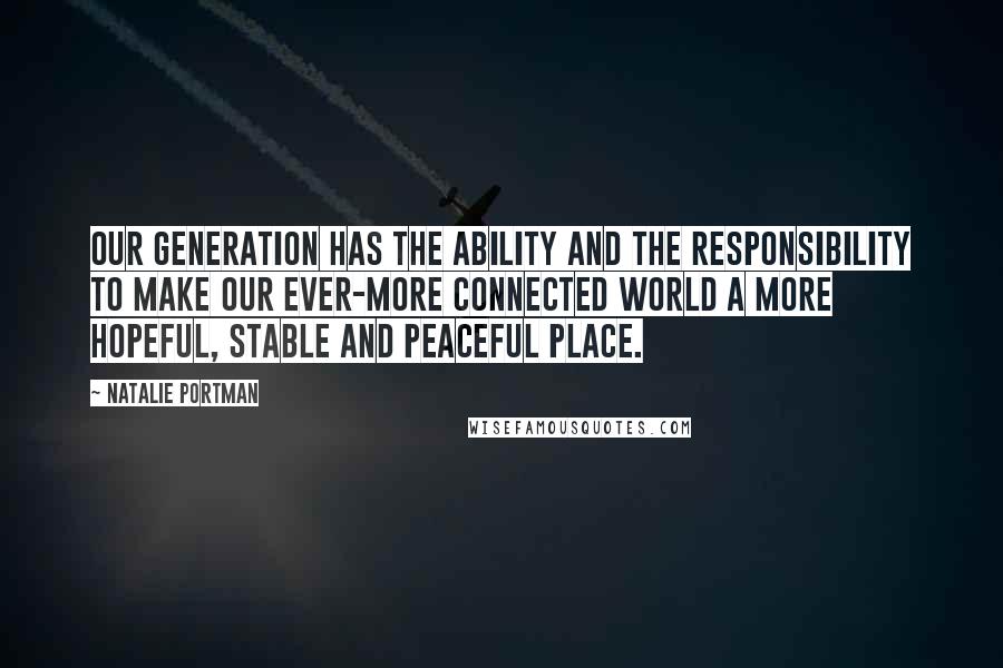 Natalie Portman quotes: Our generation has the ability and the responsibility to make our ever-more connected world a more hopeful, stable and peaceful place. Natalie Portman quotes: Our generation has the ability and the responsibility to make our ever-more connected world a more hopeful, stable and peaceful place.