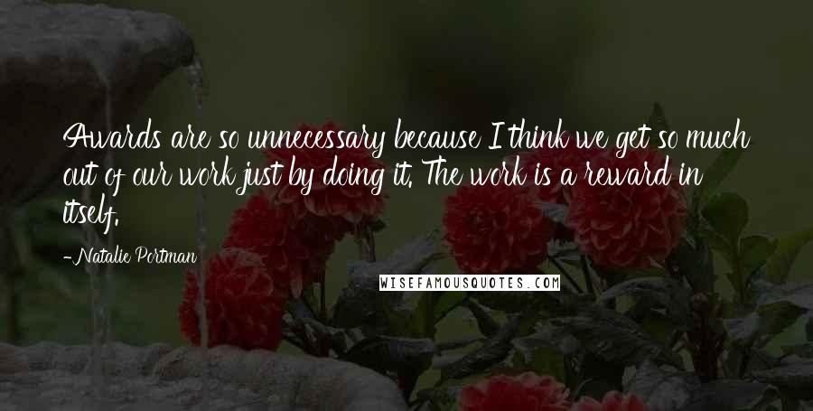 Natalie Portman quotes: Awards are so unnecessary because I think we get so much out of our work just by doing it. The work is a reward in itself. Natalie Portman quotes: Awards are so unnecessary because I think we get so much out of our work just by doing it. The work is a reward in itself.