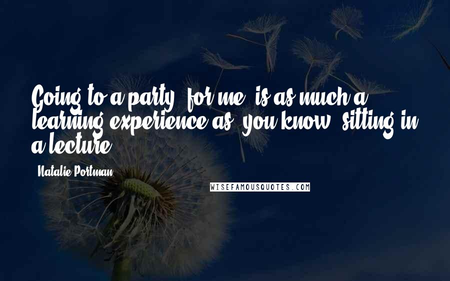 Natalie Portman quotes: Going to a party, for me, is as much a learning experience as, you know, sitting in a lecture.