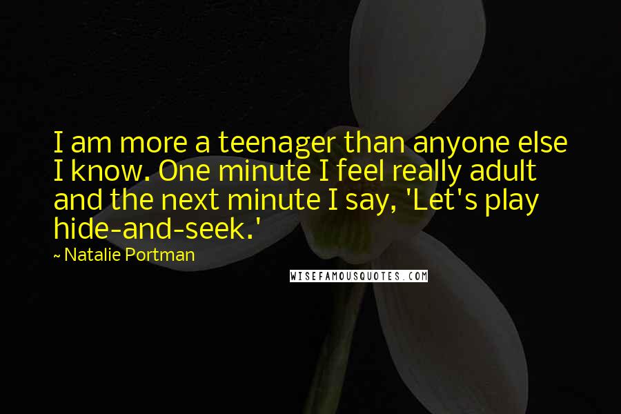 Natalie Portman quotes: I am more a teenager than anyone else I know. One minute I feel really adult and the next minute I say, 'Let's play hide-and-seek.' Natalie Portman quotes: I am more a teenager than anyone else I know. One minute I feel really adult and the next minute I say, 'Let's play hide-and-seek.'