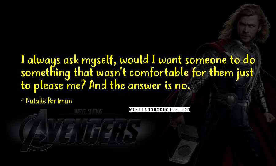 Natalie Portman quotes: I always ask myself, would I want someone to do something that wasn't comfortable for them just to please me? And the answer is no. Natalie Portman quotes: I always ask myself, would I want someone to do something that wasn't comfortable for them just to please me? And the answer is no.
