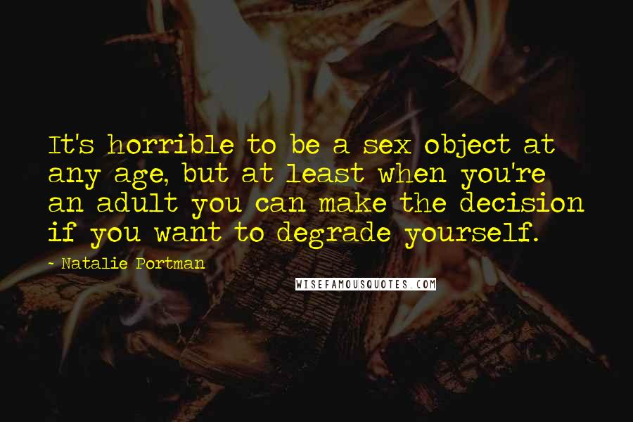 Natalie Portman quotes: It's horrible to be a sex object at any age, but at least when you're an adult you can make the decision if you want to degrade yourself. Natalie Portman quotes: It's horrible to be a sex object at any age, but at least when you're an adult you can make the decision if you want to degrade yourself.