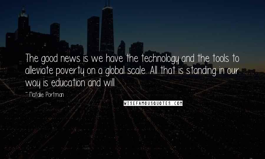 Natalie Portman quotes: The good news is we have the technology and the tools to alleviate poverty on a global scale. All that is standing in our way is education and will. Natalie Portman quotes: The good news is we have the technology and the tools to alleviate poverty on a global scale. All that is standing in our way is education and will.