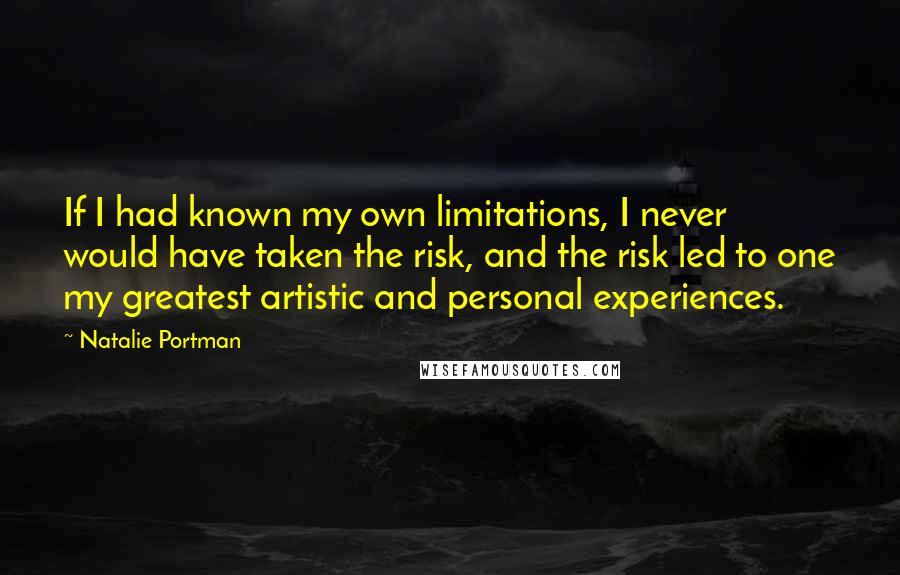 Natalie Portman quotes: If I had known my own limitations, I never would have taken the risk, and the risk led to one my greatest artistic and personal experiences. Natalie Portman quotes: If I had known my own limitations, I never would have taken the risk, and the risk led to one my greatest artistic and personal experiences.