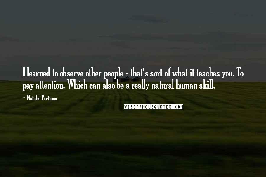 Natalie Portman quotes: I learned to observe other people - that's sort of what it teaches you. To pay attention. Which can also be a really natural human skill. Natalie Portman quotes: I learned to observe other people - that's sort of what it teaches you. To pay attention. Which can also be a really natural human skill.