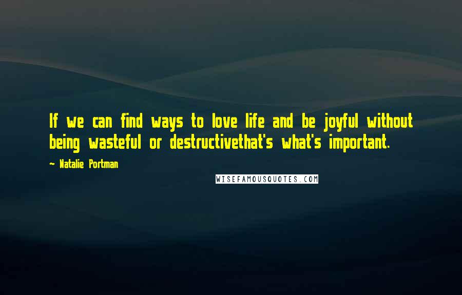 Natalie Portman quotes: If we can find ways to love life and be joyful without being wasteful or destructivethat's what's important.